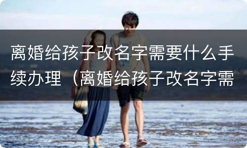 离婚给孩子改名字需要什么手续办理（离婚给孩子改名字需要什么手续办理流程）
