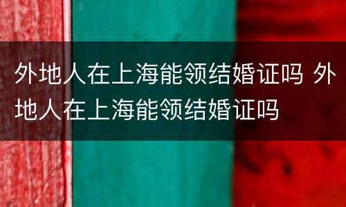 外地人在上海能领结婚证吗 外地人在上海能领结婚证吗