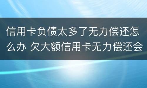 信用卡负债太多了无力偿还怎么办 欠大额信用卡无力偿还会怎样