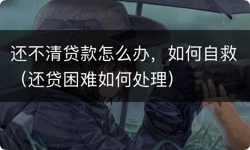 还不清贷款怎么办，如何自救（还贷困难如何处理）