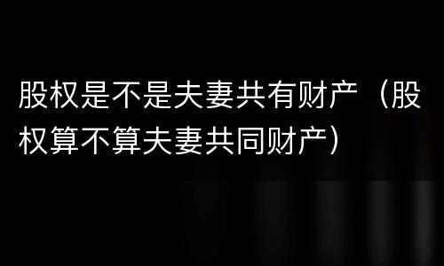 股权是不是夫妻共有财产（股权算不算夫妻共同财产）