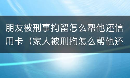 朋友被刑事拘留怎么帮他还信用卡（家人被刑拘怎么帮他还信用卡）