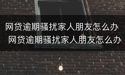 网贷逾期骚扰家人朋友怎么办 网贷逾期骚扰家人朋友怎么办理