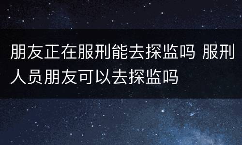 朋友正在服刑能去探监吗 服刑人员朋友可以去探监吗