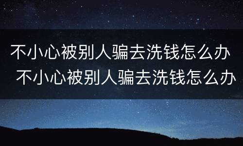 不小心被别人骗去洗钱怎么办 不小心被别人骗去洗钱怎么办呀