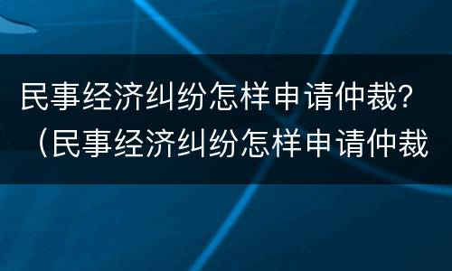 民事经济纠纷怎样申请仲裁？（民事经济纠纷怎样申请仲裁流程）