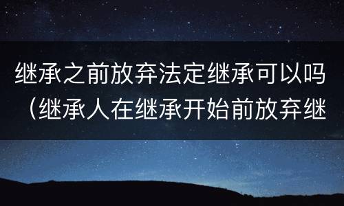 继承之前放弃法定继承可以吗（继承人在继承开始前放弃继承是否有效）