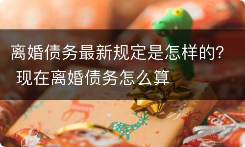 离婚债务最新规定是怎样的？ 现在离婚债务怎么算