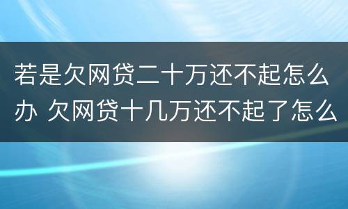 若是欠网贷二十万还不起怎么办 欠网贷十几万还不起了怎么办