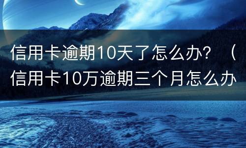 信用卡逾期10天了怎么办？（信用卡10万逾期三个月怎么办）