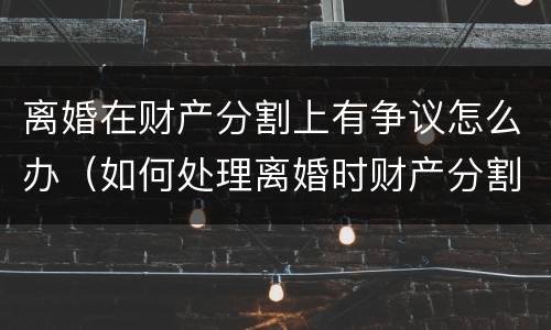 离婚在财产分割上有争议怎么办（如何处理离婚时财产分割问题）