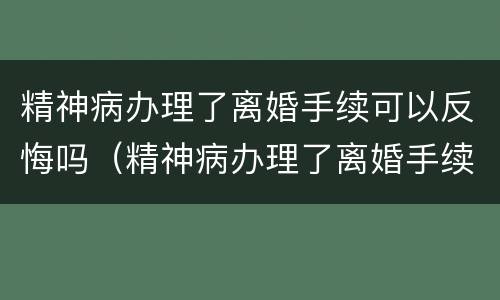 精神病办理了离婚手续可以反悔吗（精神病办理了离婚手续可以反悔吗知乎）