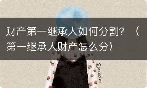 财产第一继承人如何分割？（第一继承人财产怎么分）