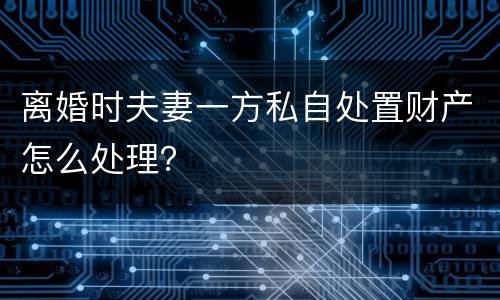离婚时夫妻一方私自处置财产怎么处理？