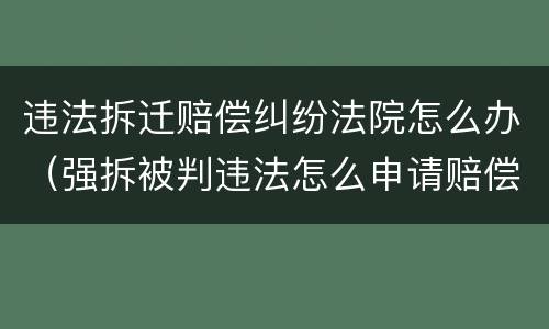 违法拆迁赔偿纠纷法院怎么办（强拆被判违法怎么申请赔偿）