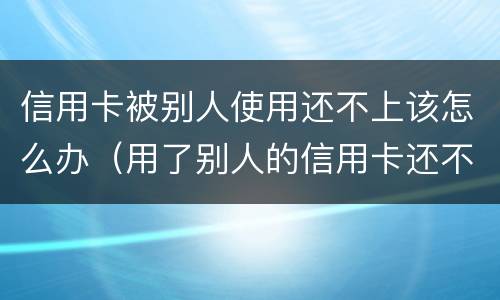信用卡被别人使用还不上该怎么办（用了别人的信用卡还不上犯法吗）