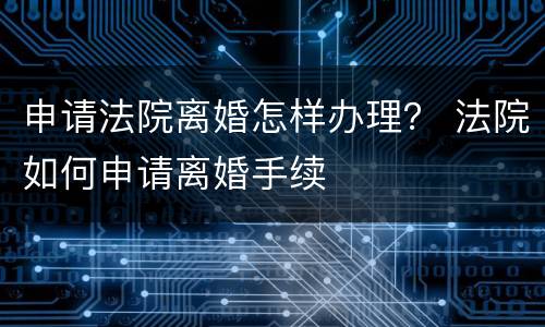 申请法院离婚怎样办理？ 法院如何申请离婚手续