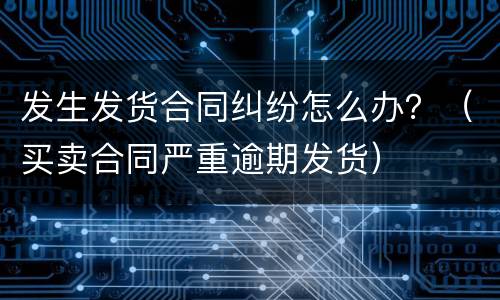 发生发货合同纠纷怎么办？（买卖合同严重逾期发货）