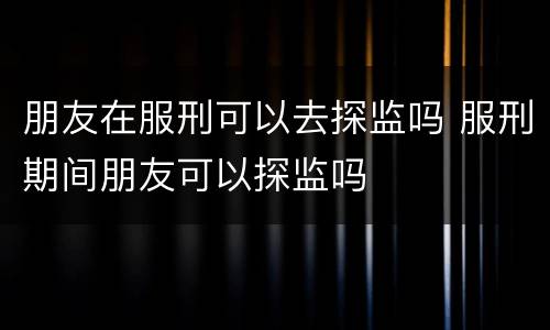朋友在服刑可以去探监吗 服刑期间朋友可以探监吗