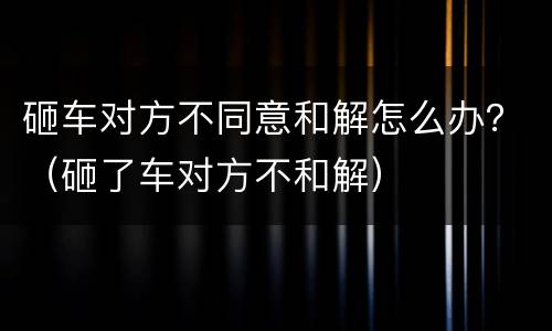 砸车对方不同意和解怎么办？（砸了车对方不和解）
