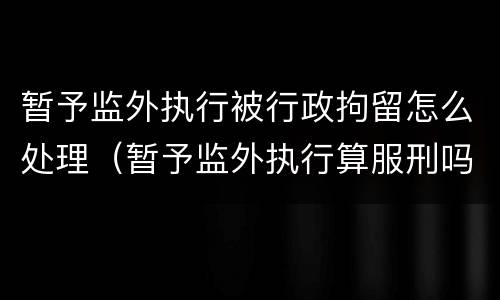 暂予监外执行被行政拘留怎么处理（暂予监外执行算服刑吗）