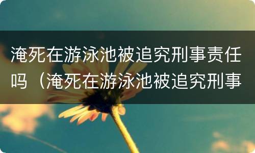 淹死在游泳池被追究刑事责任吗（淹死在游泳池被追究刑事责任吗知乎）