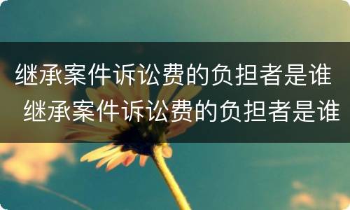 继承案件诉讼费的负担者是谁 继承案件诉讼费的负担者是谁的责任