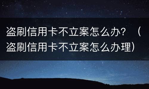 盗刷信用卡不立案怎么办？（盗刷信用卡不立案怎么办理）