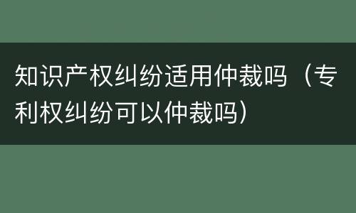 知识产权纠纷适用仲裁吗（专利权纠纷可以仲裁吗）