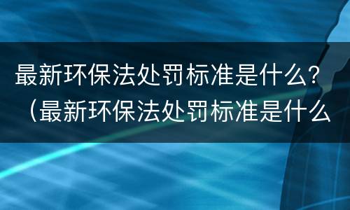 最新环保法处罚标准是什么？（最新环保法处罚标准是什么规定）
