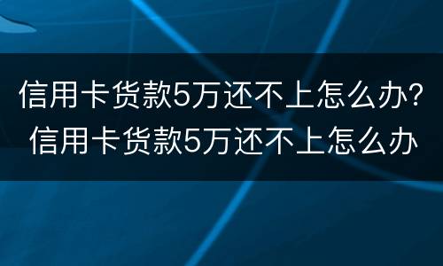 信用卡货款5万还不上怎么办？ 信用卡货款5万还不上怎么办呀