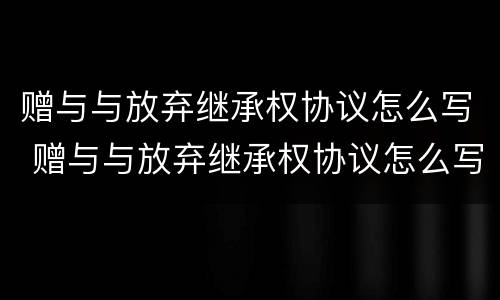 赠与与放弃继承权协议怎么写 赠与与放弃继承权协议怎么写的