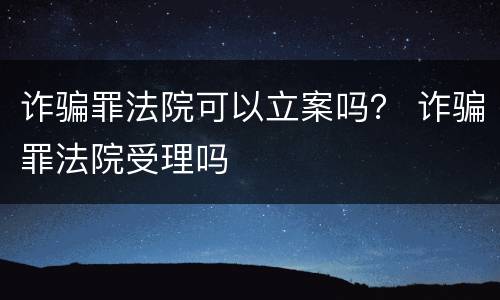 诈骗罪法院可以立案吗？ 诈骗罪法院受理吗