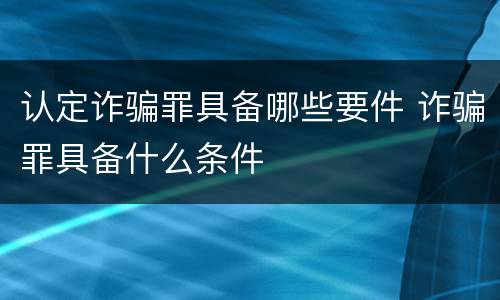 认定诈骗罪具备哪些要件 诈骗罪具备什么条件