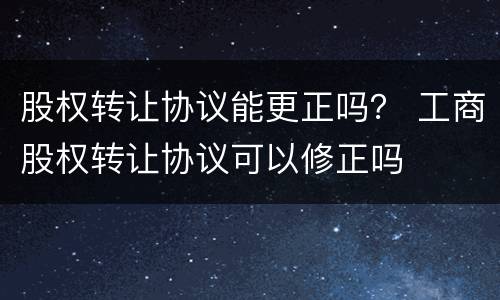 股权转让协议能更正吗？ 工商股权转让协议可以修正吗