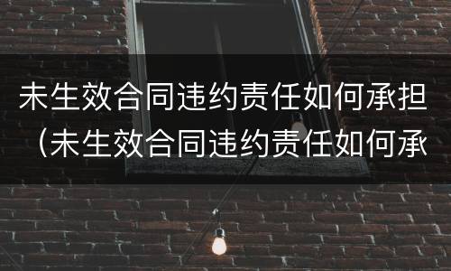 未生效合同违约责任如何承担（未生效合同违约责任如何承担赔偿）
