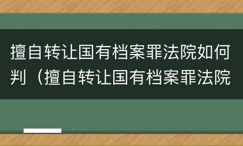 擅自转让国有档案罪法院如何判（擅自转让国有档案罪法院如何判决）