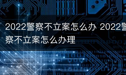 2022警察不立案怎么办 2022警察不立案怎么办理