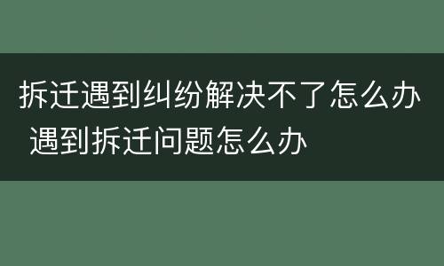 拆迁遇到纠纷解决不了怎么办 遇到拆迁问题怎么办