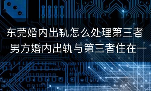 东莞婚内出轨怎么处理第三者 男方婚内出轨与第三者住在一起怎么办