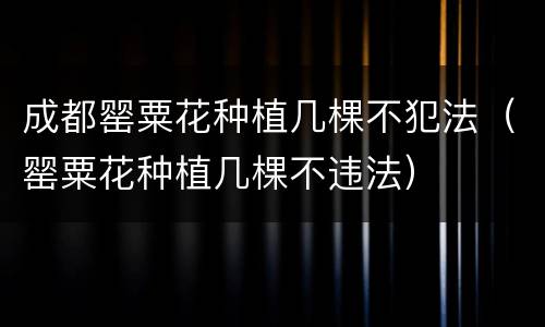 成都罂粟花种植几棵不犯法（罂粟花种植几棵不违法）