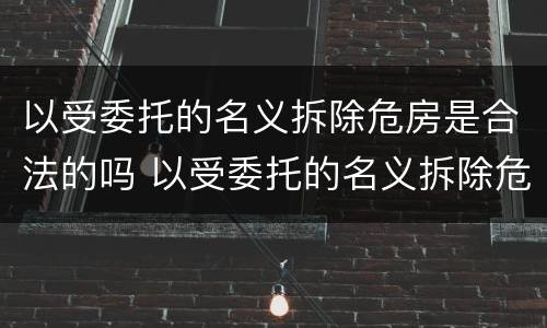 以受委托的名义拆除危房是合法的吗 以受委托的名义拆除危房是合法的吗为什么