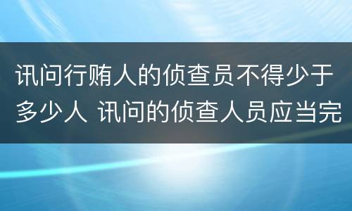讯问行贿人的侦查员不得少于多少人 讯问的侦查人员应当完全一样吗