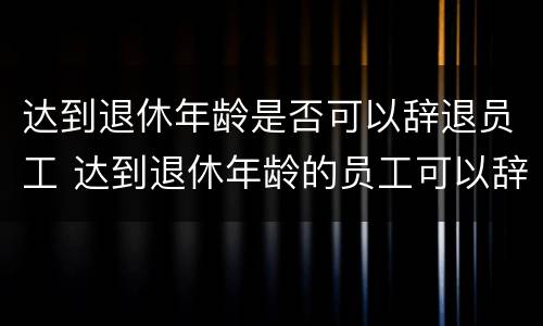 达到退休年龄是否可以辞退员工 达到退休年龄的员工可以辞退吗?