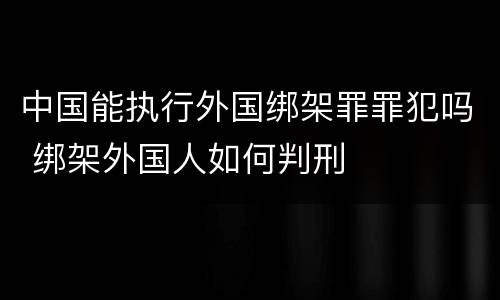 中国能执行外国绑架罪罪犯吗 绑架外国人如何判刑