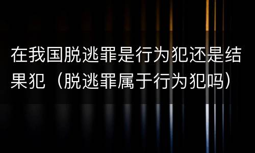 在我国脱逃罪是行为犯还是结果犯（脱逃罪属于行为犯吗）