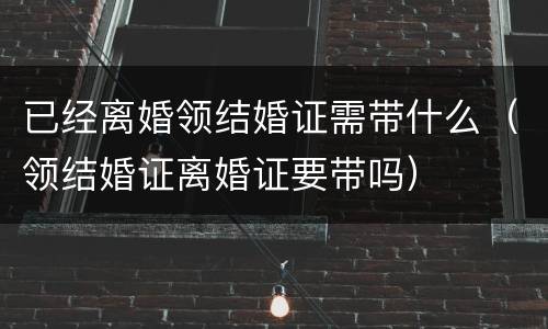 已经离婚领结婚证需带什么（领结婚证离婚证要带吗）