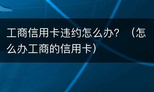 工商信用卡违约怎么办？（怎么办工商的信用卡）