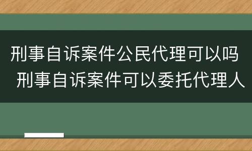 刑事自诉案件公民代理可以吗 刑事自诉案件可以委托代理人吗