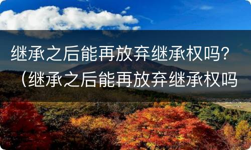 继承之后能再放弃继承权吗？（继承之后能再放弃继承权吗）